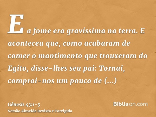 E a fome era gravíssima na terra.E aconteceu que, como acabaram de comer o mantimento que trouxeram do Egito, disse-lhes seu pai: Tornai, comprai-nos um pouco d