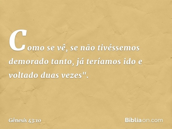 Como se vê, se não tivéssemos demorado tanto, já teríamos ido e voltado duas vezes". -- Gênesis 43:10