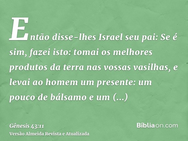 Então disse-lhes Israel seu pai: Se é sim, fazei isto: tomai os melhores produtos da terra nas vossas vasilhas, e levai ao homem um presente: um pouco de bálsam