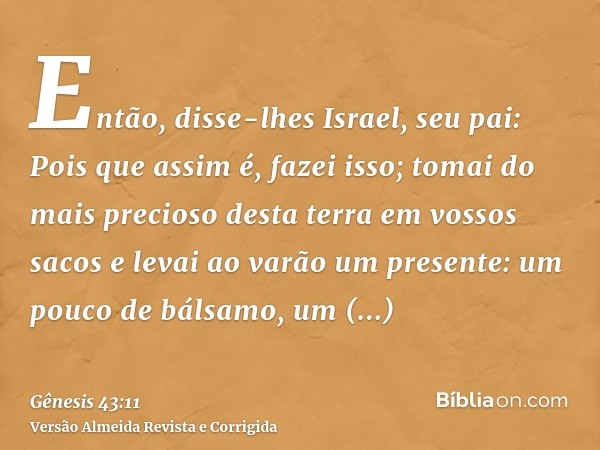 Então, disse-lhes Israel, seu pai: Pois que assim é, fazei isso; tomai do mais precioso desta terra em vossos sacos e levai ao varão um presente: um pouco de bá