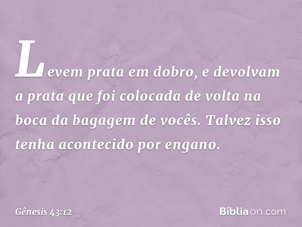 Levem prata em dobro, e devolvam a prata que foi colocada de volta na boca da bagagem de vocês. Talvez isso tenha acontecido por engano. -- Gênesis 43:12