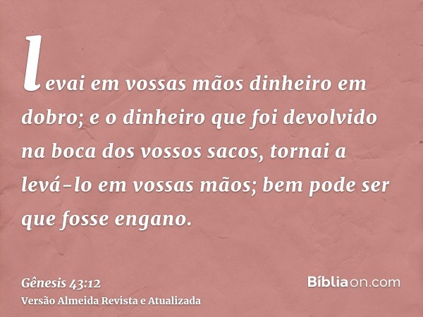 levai em vossas mãos dinheiro em dobro; e o dinheiro que foi devolvido na boca dos vossos sacos, tornai a levá-lo em vossas mãos; bem pode ser que fosse engano.