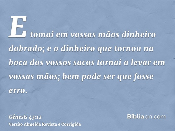 E tomai em vossas mãos dinheiro dobrado; e o dinheiro que tornou na boca dos vossos sacos tornai a levar em vossas mãos; bem pode ser que fosse erro.