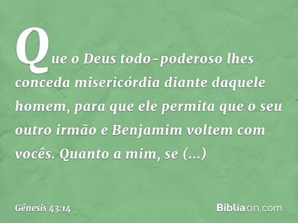 Que o Deus todo-po­deroso lhes conceda miseri­cór­dia diante daquele homem, para que ele permita que o seu outro irmão e Benjamim voltem com vocês. Quan­to a mi