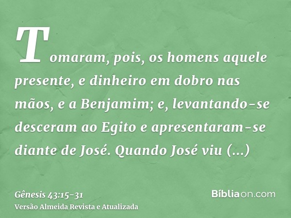 Tomaram, pois, os homens aquele presente, e dinheiro em dobro nas mãos, e a Benjamim; e, levantando-se desceram ao Egito e apresentaram-se diante de José.Quando