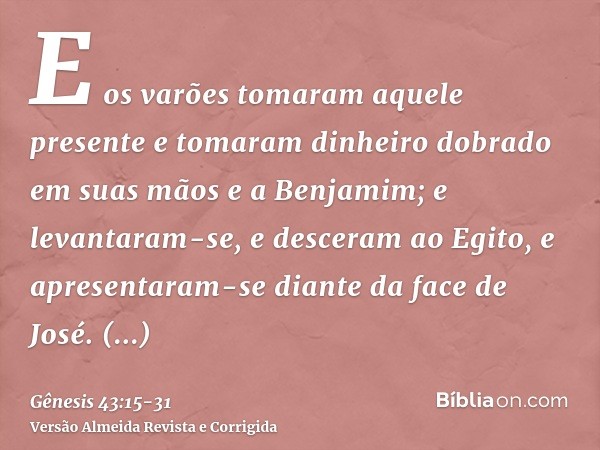 E os varões tomaram aquele presente e tomaram dinheiro dobrado em suas mãos e a Benjamim; e levantaram-se, e desceram ao Egito, e apresentaram-se diante da face