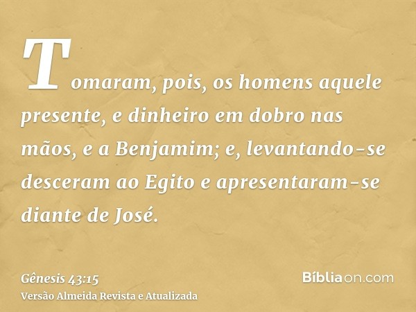 Tomaram, pois, os homens aquele presente, e dinheiro em dobro nas mãos, e a Benjamim; e, levantando-se desceram ao Egito e apresentaram-se diante de José.