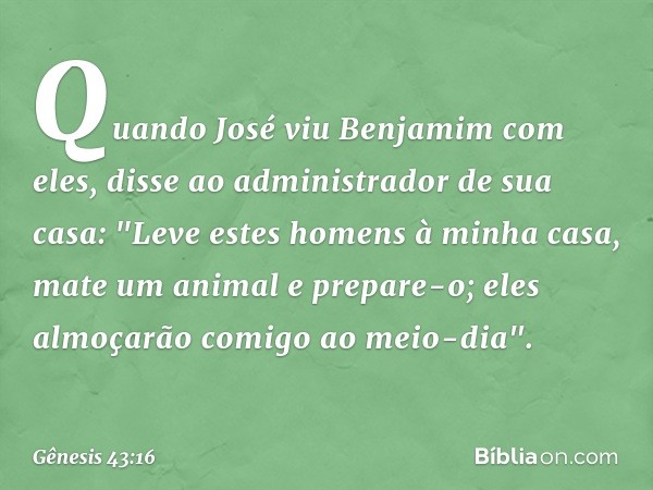 Quando José viu Benjamim com eles, disse ao administrador de sua casa: "Leve estes homens à minha casa, mate um animal e prepare-o; eles almoçarão comigo ao mei