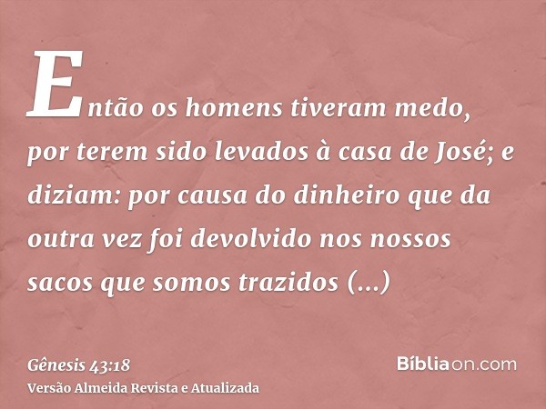 Então os homens tiveram medo, por terem sido levados à casa de José; e diziam: por causa do dinheiro que da outra vez foi devolvido nos nossos sacos que somos t