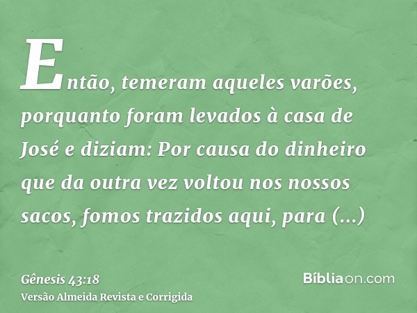 Então, temeram aqueles varões, porquanto foram levados à casa de José e diziam: Por causa do dinheiro que da outra vez voltou nos nossos sacos, fomos trazidos a