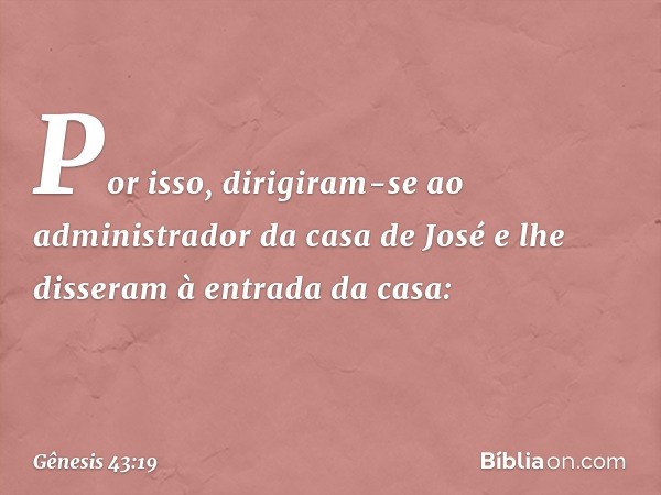 Por isso, dirigiram-se ao administrador da casa de José e lhe disseram à entrada da casa: -- Gênesis 43:19