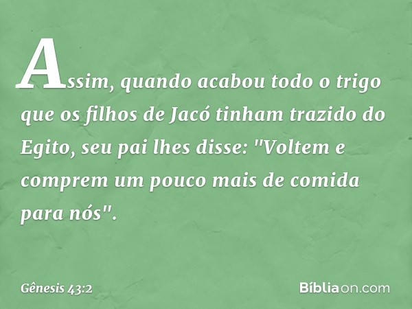 Assim, quando acabou todo o trigo que os fi­lhos de Jacó tinham tra­zido do Egito, seu pai lhes disse: "Voltem e comprem um pouco mais de comida para nós". -- G