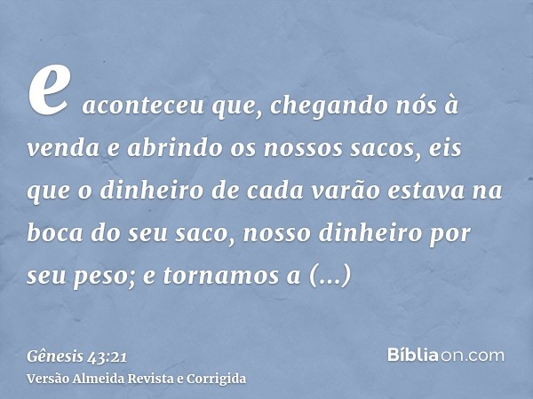 e aconteceu que, chegando nós à venda e abrindo os nossos sacos, eis que o dinheiro de cada varão estava na boca do seu saco, nosso dinheiro por seu peso; e tor