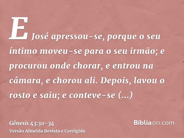 E José apressou-se, porque o seu íntimo moveu-se para o seu irmão; e procurou onde chorar, e entrou na câmara, e chorou ali.Depois, lavou o rosto e saiu; e cont