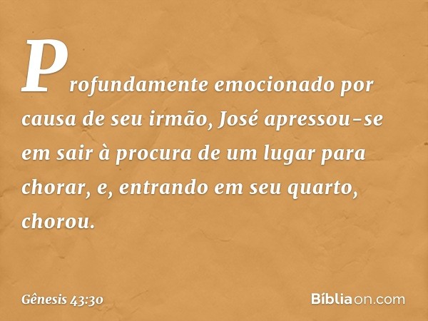 Profundamente emocionado por causa de seu irmão, José apressou-se em sair à procura de um lugar para chorar, e, entrando em seu quarto, chorou. -- Gênesis 43:30