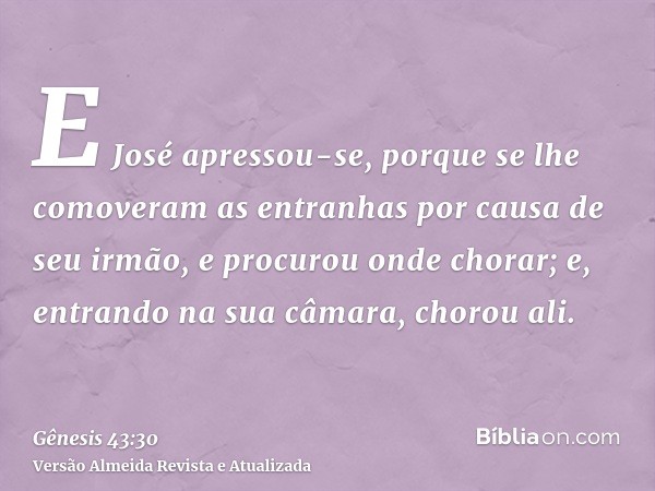 E José apressou-se, porque se lhe comoveram as entranhas por causa de seu irmão, e procurou onde chorar; e, entrando na sua câmara, chorou ali.