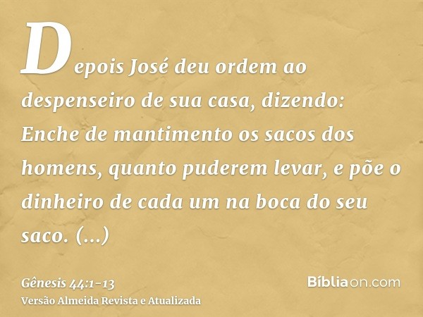 Depois José deu ordem ao despenseiro de sua casa, dizendo: Enche de mantimento os sacos dos homens, quanto puderem levar, e põe o dinheiro de cada um na boca do