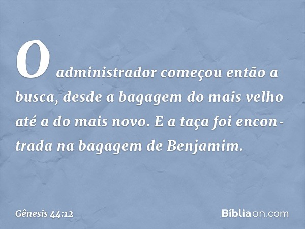 O administrador come­çou então a busca, desde a bagagem do mais velho até a do mais novo. E a taça foi encon­tra­da na bagagem de Benjamim. -- Gênesis 44:12