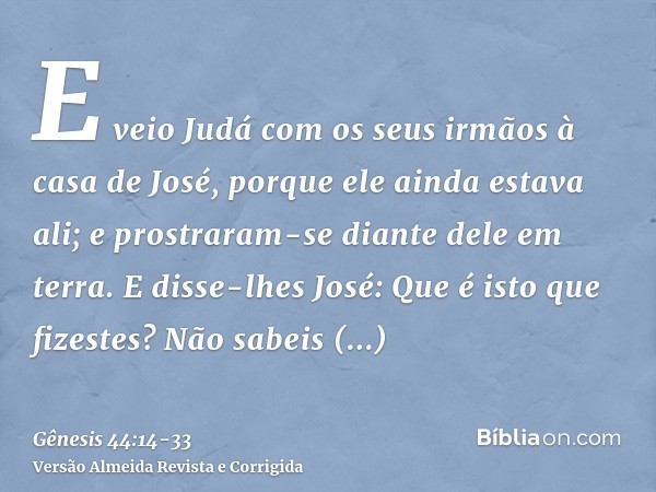 E veio Judá com os seus irmãos à casa de José, porque ele ainda estava ali; e prostraram-se diante dele em terra.E disse-lhes José: Que é isto que fizestes? Não