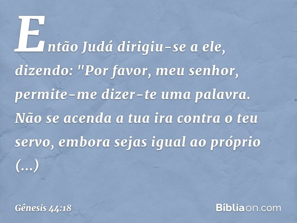 Então Judá dirigiu-se a ele, dizendo: "Por favor, meu senhor, permite-me dizer-te uma palavra. Não se acenda a tua ira contra o teu servo, embora sejas igual ao