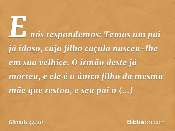 E nós respondemos: Temos um pai já idoso, cujo filho caçula nasceu-lhe em sua velhice. O irmão deste já morreu, e ele é o único filho da mesma mãe que restou, e