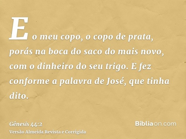 E o meu copo, o copo de prata, porás na boca do saco do mais novo, com o dinheiro do seu trigo. E fez conforme a palavra de José, que tinha dito.
