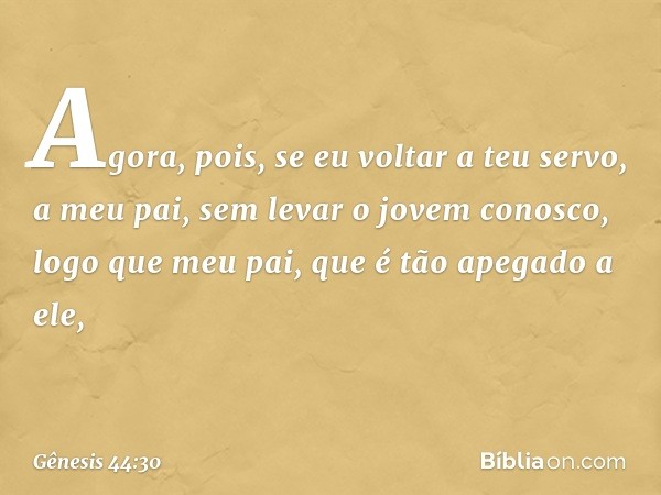 "Agora, pois, se ­eu voltar a teu servo, a meu pai, sem levar o jovem conosco, logo que meu pai, que é tão apegado a ele, -- Gênesis 44:30