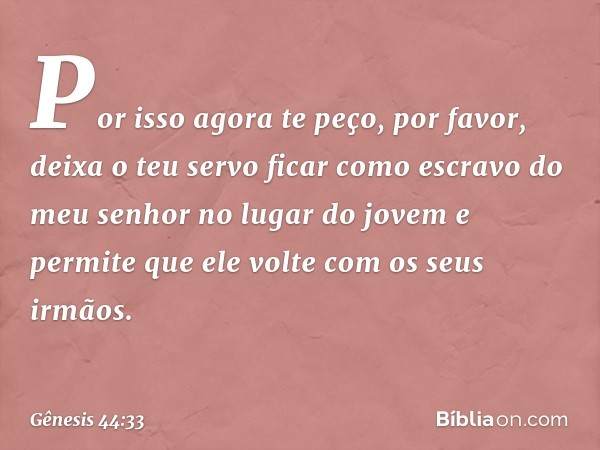 "Por isso agora te peço, por favor, deixa o teu servo ficar como escravo do meu senhor no lugar do jovem e permite que ele volte com os seus irmãos. -- Gênesis 