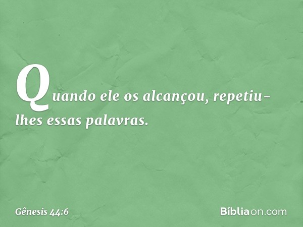 Quando ele os alcançou, repetiu-lhes es­sas palavras. -- Gênesis 44:6