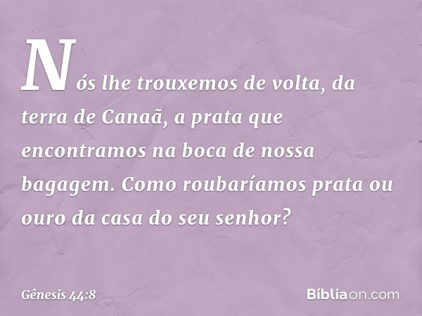 Nós lhe trouxemos de volta, da terra de Canaã, a prata que encontramos na boca de nossa bagagem. Como roubaríamos prata ou ouro da casa do seu senhor? -- Gênesi