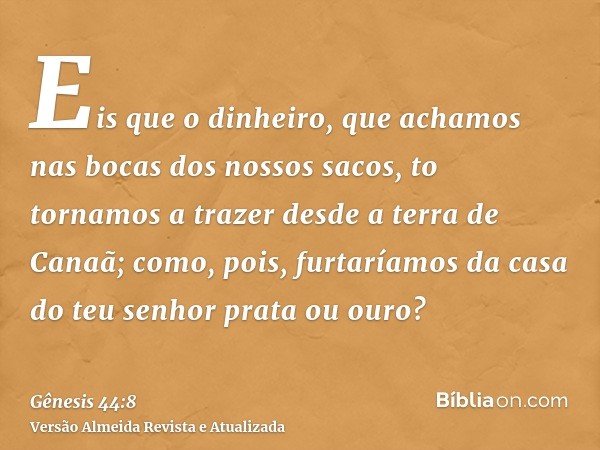 Eis que o dinheiro, que achamos nas bocas dos nossos sacos, to tornamos a trazer desde a terra de Canaã; como, pois, furtaríamos da casa do teu senhor prata ou 