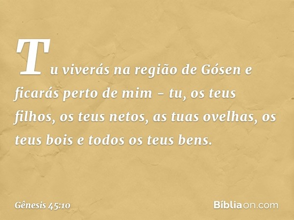 Tu viverás na região de Gósen e ficarás perto de mim - tu, os teus filhos, os teus netos, as tuas ovelhas, os teus bois e todos os teus bens. -- Gênesis 45:10