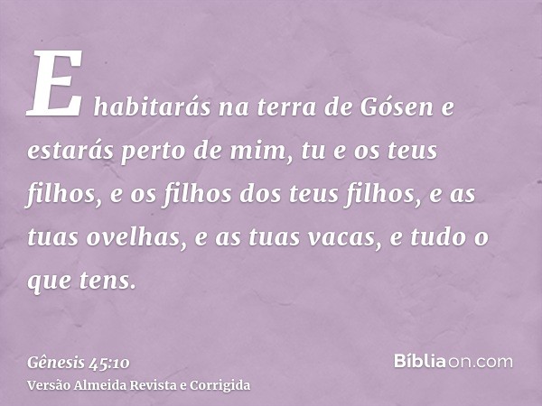 E habitarás na terra de Gósen e estarás perto de mim, tu e os teus filhos, e os filhos dos teus filhos, e as tuas ovelhas, e as tuas vacas, e tudo o que tens.