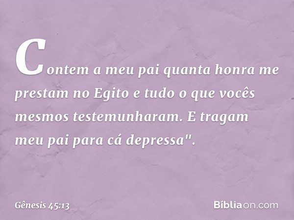 Con­tem a meu pai quanta honra me prestam no Egito e tudo o que vocês mesmos testemunharam. E tragam meu pai para cá de­pressa". -- Gênesis 45:13