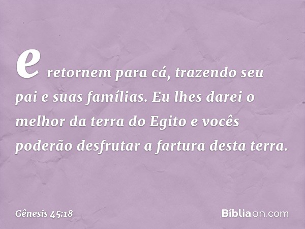 e retornem para cá, trazendo seu pai e suas famílias. Eu lhes darei o melhor da terra do Egito e vocês poderão desfrutar a fartu­ra desta terra. -- Gênesis 45:1