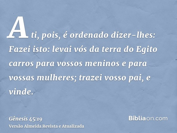 A ti, pois, é ordenado dizer-lhes: Fazei isto: levai vós da terra do Egito carros para vossos meninos e para vossas mulheres; trazei vosso pai, e vinde.