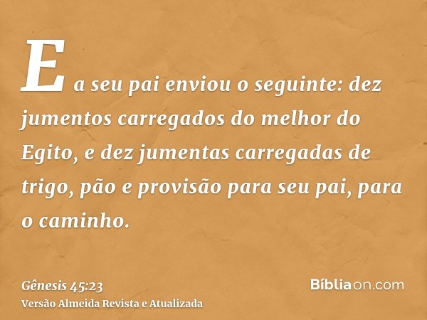 E a seu pai enviou o seguinte: dez jumentos carregados do melhor do Egito, e dez jumentas carregadas de trigo, pão e provisão para seu pai, para o caminho.