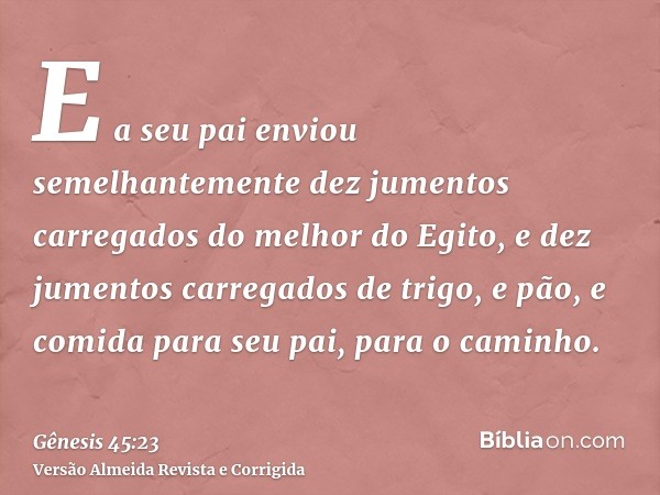 E a seu pai enviou semelhantemente dez jumentos carregados do melhor do Egito, e dez jumentos carregados de trigo, e pão, e comida para seu pai, para o caminho.