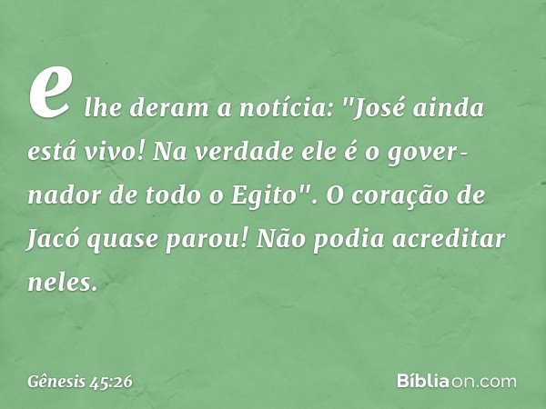 e lhe deram a notícia: "José ainda está vivo! Na verdade ele é o gover­nador de todo o Egito". O coração de Jacó quase parou! Não podia acreditar neles. -- Gêne