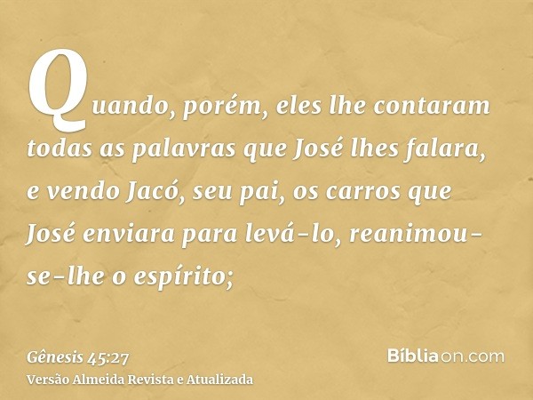 Quando, porém, eles lhe contaram todas as palavras que José lhes falara, e vendo Jacó, seu pai, os carros que José enviara para levá-lo, reanimou-se-lhe o espír