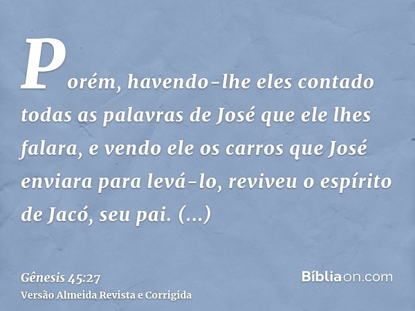 Porém, havendo-lhe eles contado todas as palavras de José que ele lhes falara, e vendo ele os carros que José enviara para levá-lo, reviveu o espírito de Jacó, 