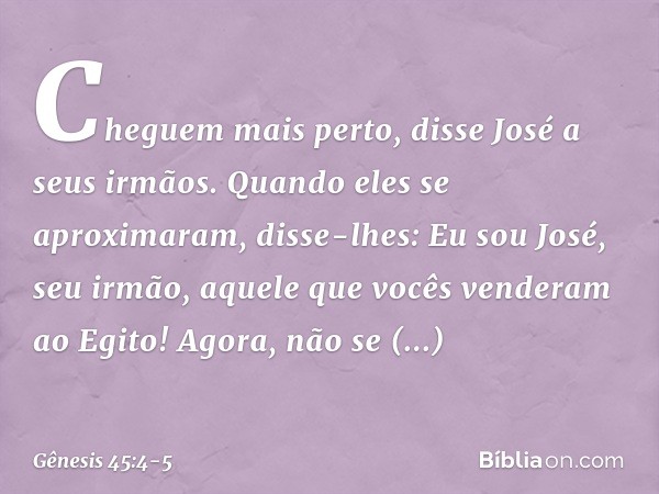 "Cheguem mais perto", disse José a seus ir­mãos. Quando eles se aproximaram, disse-lhes: "Eu sou José, seu irmão, aquele que vocês ven­deram ao Egito! Agora, nã