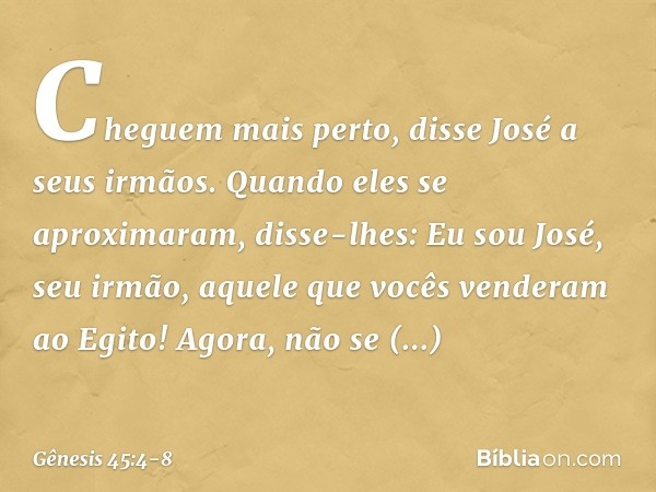 "Cheguem mais perto", disse José a seus ir­mãos. Quando eles se aproximaram, disse-lhes: "Eu sou José, seu irmão, aquele que vocês ven­deram ao Egito! Agora, nã