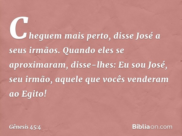 "Cheguem mais perto", disse José a seus ir­mãos. Quando eles se aproximaram, disse-lhes: "Eu sou José, seu irmão, aquele que vocês ven­deram ao Egito! -- Gênesi