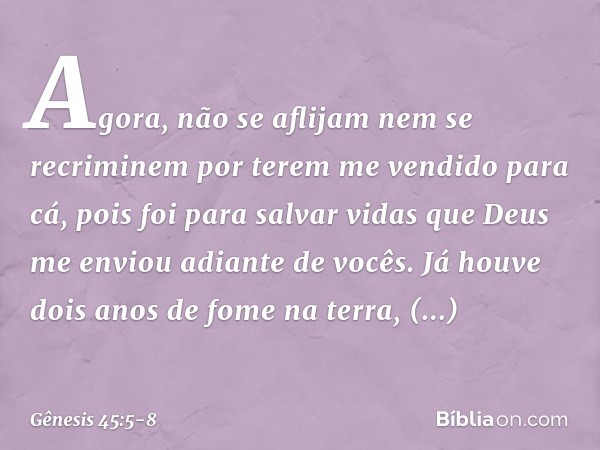 Agora, não se aflijam nem se recriminem por terem me vendido para cá, pois foi para salvar vidas que Deus me enviou adiante de vocês. Já houve dois anos de fome