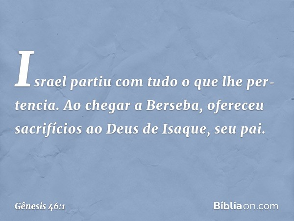 Israel partiu com tudo o que lhe per­tencia. Ao chegar a Ber­seba, ofereceu sacrifícios ao Deus de Isaque, seu pai. -- Gênesis 46:1