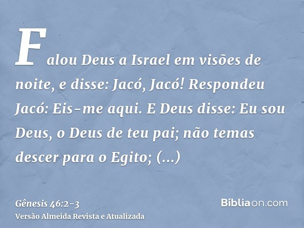 Falou Deus a Israel em visões de noite, e disse: Jacó, Jacó! Respondeu Jacó: Eis-me aqui.E Deus disse: Eu sou Deus, o Deus de teu pai; não temas descer para o E
