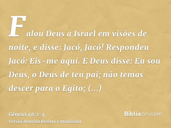 Falou Deus a Israel em visões de noite, e disse: Jacó, Jacó! Respondeu Jacó: Eis-me aqui.E Deus disse: Eu sou Deus, o Deus de teu pai; não temas descer para o E