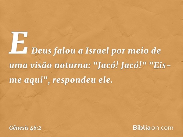 E Deus falou a Israel por meio de uma visão noturna: "Jacó! Jacó!"
"Eis-me aqui", respondeu ele. -- Gênesis 46:2