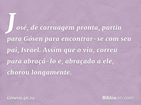 José, de carruagem pronta, partiu para Gósen para encontrar-se com seu pai, Israel. Assim que o viu, correu para abraçá-lo e, abra­çado a ele, chorou longamente